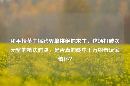 和平精英主播跨界单挑绝地求生,这场打破次元壁的枪法对决,是否真的戳中千万射击玩家情怀?