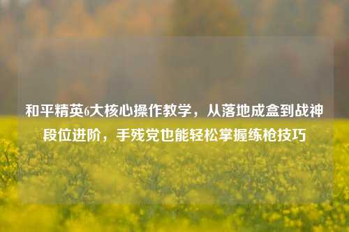 和平精英6大核心操作教学,从落地成盒到战神段位进阶,手残党也能轻松掌握练枪技巧