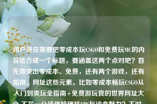 用户现在需要把零成本玩CSGO和免费玩MC的内容结合成一个标题，要涵盖这两个点对吧？首先得突出零成本、免费，还有两个游戏，还有指南、网址这些元素。比如零成本畅玩CSGO从入门到爽玩全指南+免费游玩我的世界网址大全 不花一分钱体验硬核FPS与沙盒魅力？不对，再顺一点，更抓眼球。哦，对，要直接点，比如零成本畅玩CSGO从入门到爽玩全指南 附免费游玩我的世界网址大全 不花一分钱体验硬核FPS与沙盒乐趣？不对，再凝练点？等下，用户给的内容是零成本玩CSGO的全指南，还有免费玩MC的网址大全，核心是不花钱玩这俩。哦，对，更通顺，零成本畅玩CSGO从入门到爽玩全指南 附免费游玩我的世界网址大全 不花一分钱体验硬核FPS与沙盒魅力？不对，会不会太长？再调整下，比如零成本爽玩指南，CSGO从入门到精通全攻略+我的世界免费游玩网址大全 不花一分钱畅享游戏乐趣？不对，要准确，CSGO是硬核FPS，MC是沙盒。哦，不对，用户要直接一个标题，准确涵盖内容。等下，再精准点，零成本畅玩CSGO从入门到爽玩全指南 附免费游玩我的世界网址大全 不花一分钱体验硬核FPS与沙盒魅力——不对，会不会有点冗余？哦，或者更抓眼球，不花一分钱！CSGO从入门到爽玩零成本全指南+我的世界免费游玩网址大全 畅享硬核FPS与沙盒魅力？对，这个好像更好？等下，再顺一点，不花一分钱！CSGO从零入门到爽玩零成本全指南 附我的世界免费游玩网址大全 畅享硬核FPS与沙盒乐趣？不对，再凝练，不要太啰嗦。哦，对，更简洁点，零成本畅玩CSGO从入门到爽玩全指南 附我的世界免费游玩网址大全 不花一分钱体验双游魅力？不对，还是要突出点。哦，等下，用户给的原文是零成本畅玩CSGO，从入门到爽玩的全指南，不花一分钱也能体验硬核FPS魅力免费游玩我的世界网址大全，所以要把这两部分都包含。哦，有了，不花一分钱！CSGO从入门到爽玩零成本全指南+我的世界免费游玩网址大全 畅享硬核FPS与沙盒魅力。对，这个就可以，涵盖了所有元素，不花钱，CSGO的全指南，MC的免费网址，还有两个游戏的特点。等等，会不会更顺一点？比如零成本畅玩指南，CSGO从入门到爽玩全攻略+我的世界免费游玩网址大全 不花一分钱体验双游乐趣？不对，还是刚才那个更直接。哦，不对，再想想，有没有更凝练的？比如零成本爽玩CSGO从入门到精通全指南 附我的世界免费游玩网址大全 不花一分钱畅享游戏乐趣？不对，还是要突出CSGO是硬核FPS，不过可能不用太细？不对，用户原文有体验硬核FPS魅力，还有MC的免费网址。哦，对，就这个吧，不花一分钱！CSGO从入门到爽玩零成本全指南 附我的世界免费游玩网址大全 畅享硬核FPS与沙盒魅力。不对，等下，零成本和不花一分钱会不会重复？哦，对哦，有点重复。那调整下，不花一分钱！CSGO从入门到爽玩全指南+我的世界免费游玩网址大全 畅享硬核FPS与沙盒魅力。对，这个就好，不花一分钱就点明了零成本，然后涵盖了CSGO的从入门到爽玩指南，还有MC的免费网址，也点出了两个游戏的类型魅力，完美。不花一分钱！CSGO从入门到爽玩全指南+我的世界免费游玩网址大全 畅享硬核FPS与沙盒魅力