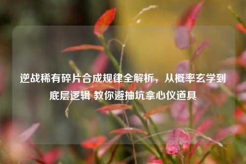 逆战稀有碎片合成规律全解析，从概率玄学到底层逻辑 教你避抽坑拿心仪道具