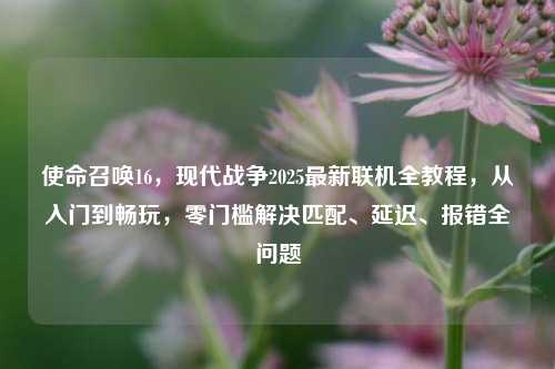 使命召唤16,现代战争2025最新联机全教程,从入门到畅玩,零门槛解决匹配、延迟、报错全问题