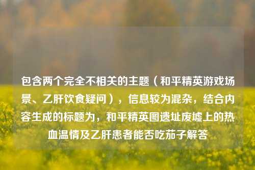 包含两个完全不相关的主题（和平精英游戏场景、乙肝饮食疑问），信息较为混杂，结合内容生成的标题为，和平精英图遗址废墟上的热血温情及乙肝患者能否吃茄子解答