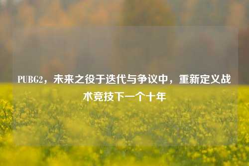 PUBG2，未来之役于迭代与争议中，重新定义战术竞技下一个十年