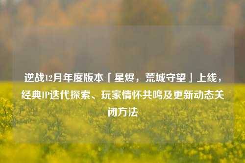 逆战12月年度版本「星烬,荒城守望」上线,经典IP迭代探索、玩家情怀共鸣及更新动态关闭方法