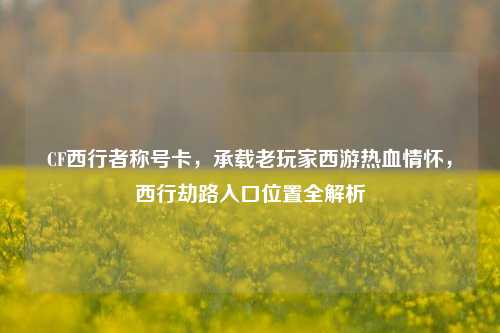 CF西行者称号卡，承载老玩家西游热血情怀，西行劫路入口位置全解析