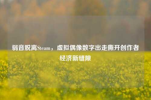 弱音脱离Steam,虚拟偶像数字出走撕开创作者经济新缝隙