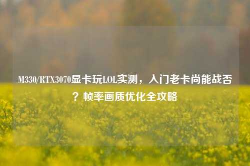 M330/RTX3070显卡玩LOL实测,入门老卡尚能战否?帧率画质优化全攻略