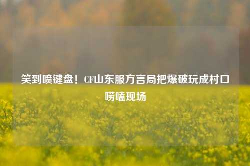 笑到喷键盘!CF山东服方言局把爆破玩成村口唠嗑现场