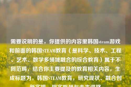 需要说明的是，你提供的内容里韩国steam游戏和前面的韩国STEAM教育（是科学、技术、工程、艺术、数学多领域融合的综合教育）属于不同范畴，结合你主要提及的教育相关内容，生成标题为，韩国STEAM教育，研究现状、融合创新实践、现实瓶颈与未来进路