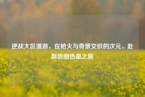 逆战大区漫游，在枪火与奇景交织的次元，赴新地图热血之旅
