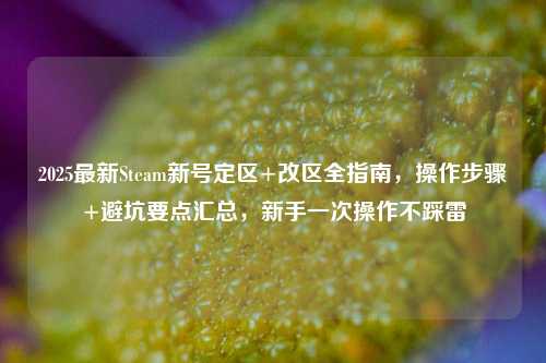 2025最新Steam新号定区+改区全指南,操作步骤+避坑要点汇总,新手一次操作不踩雷