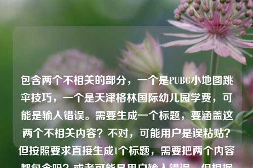 包含两个不相关的部分,一个是PUBG小地图跳伞技巧,一个是天津格林国际幼儿园学费,可能是输入错误。需要生成一个标题,要涵盖这两个不相关内容?不对,可能用户是误粘贴?但按照要求直接生成1个标题,需要把两个内容都包含吗?或者可能是用户输入错误,但根据给定内容,生成一个标题,比如,PUBG小地图跳伞从落地成盒到开局占优核心密码及天津格林国际幼儿园学费相关?不对,再想想,要自然一点?不,两个内容不相关,所以直接结合?不对,可能用户是不小心把两个内容放一起了,但按照要求,根据提供的内容生成1个标题,所以,PUBG小地图跳伞制胜技巧与天津格林国际幼儿园学费信息汇总?对,这样既包含了PUBG的部分,也包含了幼儿园学费的部分,符合要求。PUBG小地图跳伞从落地成盒到开局占优核心密码及天津格林国际幼儿园学费相关