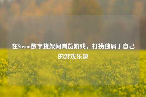 在Steam数字货架间浏览游戏,打捞独属于自己的游戏乐趣