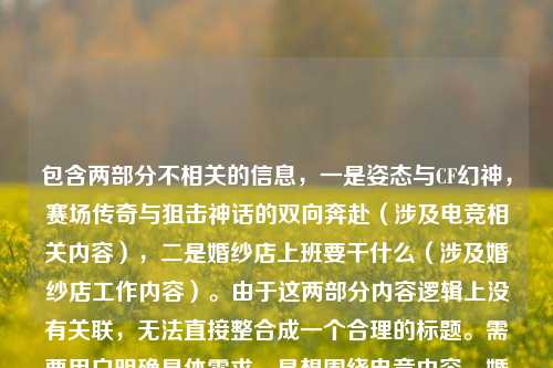 包含两部分不相关的信息,一是姿态与CF幻神,赛场传奇与狙击神话的双向奔赴(涉及电竞相关内容),二是婚纱店上班要干什么(涉及婚纱店工作内容)。由于这两部分内容逻辑上没有关联,无法直接整合成一个合理的标题。需要用户明确具体需求,是想围绕电竞内容、婚纱店工作内容,还是有其他关联方向,才能生成准确的标题。