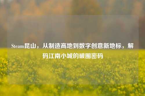 Steam昆山,从制造高地到数字创意新地标,解码江南小城的破圈密码