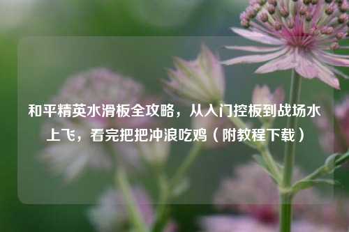 和平精英水滑板全攻略,从入门控板到战场水上飞,看完把把冲浪吃鸡(附教程下载)