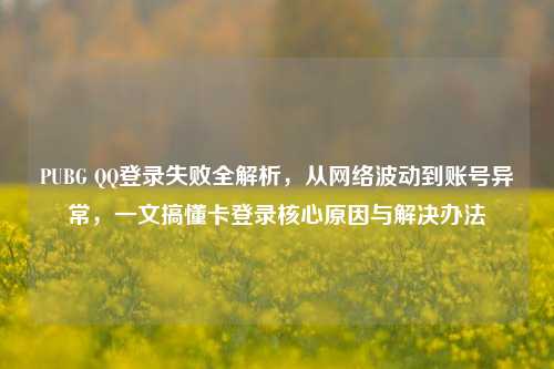 PUBG QQ登录失败全解析,从网络波动到账号异常,一文搞懂卡登录核心原因与解决办法