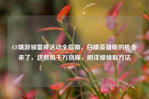 CF端游领雷神活动全指南,白嫖英雄级的机会来了,这些坑千万别踩,附详细领取方法
