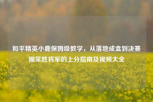 和平精英小鹿保姆级教学，从落地成盒到决赛圈常胜将军的上分指南及视频大全