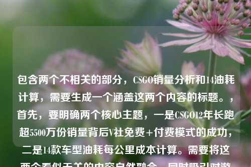 包含两个不相关的部分,CSGO销量分析和14油耗计算,需要生成一个涵盖这两个内容的标题。,首先,要明确两个核心主题,一是CSGO12年长跑超5500万份销量背后V社免费+付费模式的成功,二是14款车型油耗每公里成本计算。需要将这两个看似无关的内容自然融合,同时吸引对游戏和汽车油耗感兴趣的读者。,要简洁且涵盖两个主题,需要找到合适的连接词,比如跨界观察双话题等,将游戏和汽车两个领域的内容结合起来。同时,要突出CSGO的销量亮点和油耗的实用性,让标题既有吸引力又能准确传达内容。,为,CSGO12年狂揽5500万份销量,V社免费+付费模式揭秘,附14款车型每公里油耗成本计算,这个标题既点明了CSGO的核心内容,又明确提到了油耗计算部分,符合用户提供的内容范围。CSGO12年长跑狂揽超5500万份销量,V社免费+付费模式成FPS常青树密码,附14个油车型每公里油耗成本解析