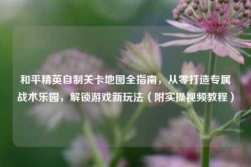 和平精英自制关卡地图全指南，从零打造专属战术乐园，解锁游戏新玩法（附实操视频教程）