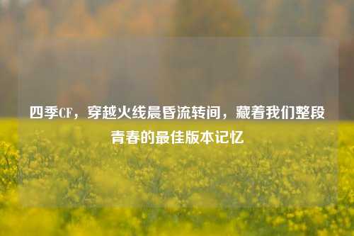四季CF,穿越火线晨昏流转间,藏着我们整段青春的最佳版本记忆