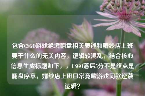 包含CSGO游戏绝境翻盘相关表述和婚纱店上班要干什么的无关内容,逻辑较混乱,结合核心信息生成标题如下,,CSGO落后5分不是终点是翻盘序章,婚纱店上班日常竟藏游戏同款逆袭逻辑?