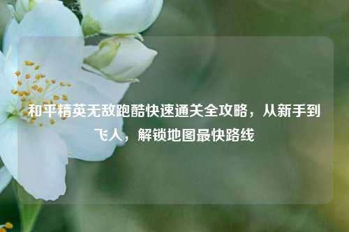 和平精英无敌跑酷快速通关全攻略,从新手到飞人,解锁地图最快路线