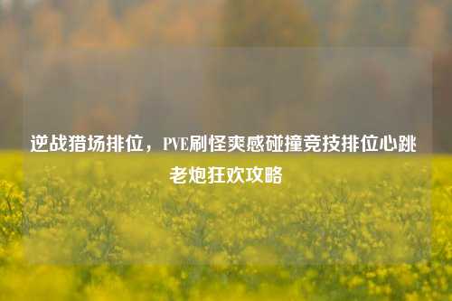 逆战猎场排位，PVE刷怪爽感碰撞竞技排位心跳 老炮狂欢攻略