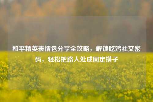 和平精英表情包分享全攻略,解锁吃鸡社交密码,轻松把路人处成固定搭子