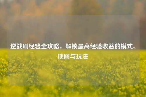 逆战刷经验全攻略,解锁最高经验收益的模式、地图与玩法