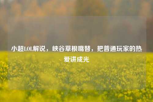 小超LOL解说,峡谷草根嘴替,把普通玩家的热爱讲成光