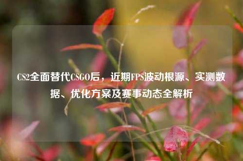 CS2全面替代CSGO后,近期FPS波动根源、实测数据、优化方案及赛事动态全解析