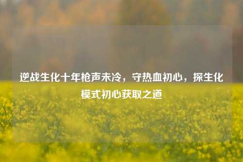 逆战生化十年枪声未冷,守热血初心,探生化模式初心获取之道