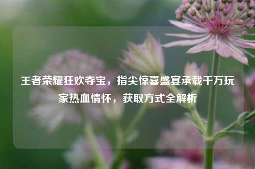 王者荣耀狂欢夺宝,指尖惊喜盛宴承载千万玩家热血情怀,获取方式全解析