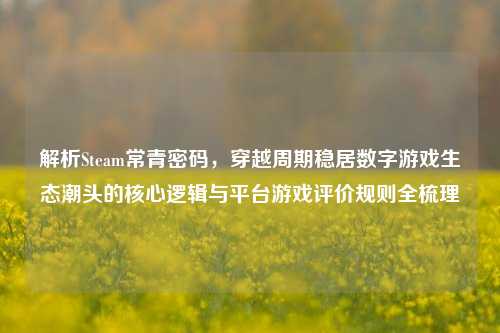 解析Steam常青密码,穿越周期稳居数字游戏生态潮头的核心逻辑与平台游戏评价规则全梳理