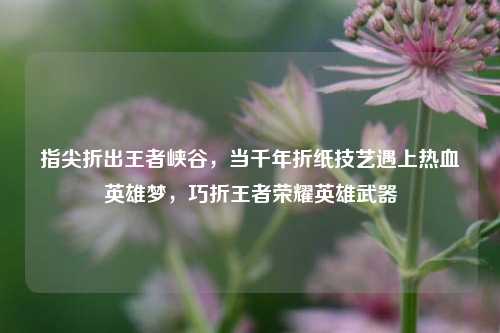 指尖折出王者峡谷,当千年折纸技艺遇上热血英雄梦,巧折王者荣耀英雄武器