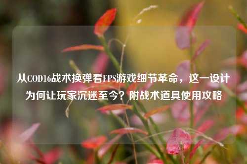从COD16战术换弹看FPS游戏细节革命,这一设计为何让玩家沉迷至今?附战术道具使用攻略