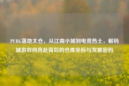 PUBG落地太仓,从江南小城到电竞热土,解码城游双向奔赴背后的仓库坐标与发展密码