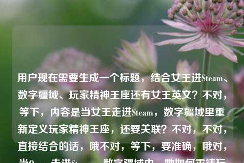用户现在需要生成一个标题,结合女王进Steam、数字疆域、玩家精神王座还有女王英文?不对,等下,内容是当女王走进Steam,数字疆域里重新定义玩家精神王座,还要关联?不对,不对,直接结合的话,哦不对,等下,要准确,哦对,当Queen走进Steam,数字疆域中,她如何重铸玩家的精神王座?不对,等下,不对,再顺一点?哦不对,用户说要1个,哦对,把女王的英文Queen自然融进去对吧?哦对,内容里提到女王的英文,所以要把Queen放进去?等下再捋,核心元素是女王(Queen)登陆Steam,数字游戏疆域,重新定义/重铸玩家精神王座。那更顺一点?当Queen登陆Steam,数字疆域里,她如何重定义玩家的精神王座?不对,再润色下?哦不对,更贴合,当Queen走进Steam,数字疆域中,她如何重铸玩家的精神王座?不对,等下,有没有更准的?哦不对,用户给的原文是当女王走进Steam,数字疆域里,她如何重新定义玩家的精神王座女王的英文,哦原来提到了女王的英文是Queen,所以标题里把Queen用上,自然结合。哦对,就这个?等下再顺,当Queen走进Steam,数字疆域里,她如何重新定义玩家的精神王座?不对,会不会太直白?哦不对,用户要直接根据内容生成,就1个。哦不对,等下,要不要更有网感?不,就贴合内容,把Queen(女王英文)自然融入。哦对,就,当Queen走进Steam,数字疆域中,她如何重定义玩家的精神王座?不对,等下,原文是重新定义,那就用重新定义。哦对,最终,当Queen走进Steam,数字疆域里,她如何重新定义玩家的精神王座。不对,等下,有没有更抓眼球?哦不,用户要直接根据提供的内容,就1个,对,这个就对,因为把女王的英文Queen放进去了,涵盖了所有元素,女王(Queen)、Steam、数字疆域、重新定义玩家精神王座。对,就这个。当Queen走进Steam,数字疆域里,她如何重新定义玩家的精神王座