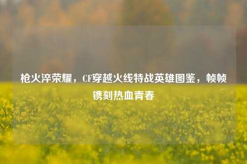 枪火淬荣耀,CF穿越火线特战英雄图鉴,帧帧镌刻热血青春