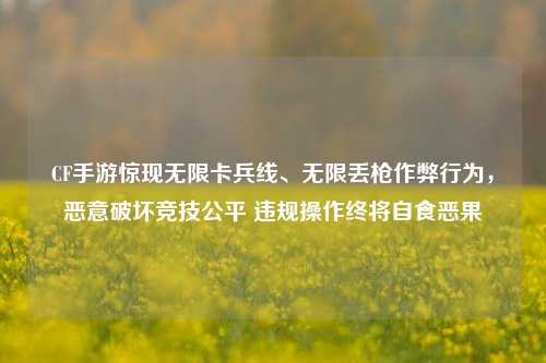 CF手游惊现无限卡兵线、无限丢枪作弊行为，恶意破坏竞技公平 违规操作终将自食恶果