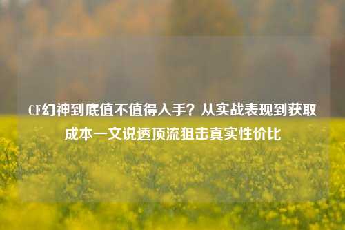 CF幻神到底值不值得入手?从实战表现到获取成本一文说透顶流狙击真实性价比