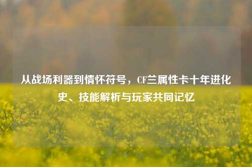 从战场利器到情怀符号,CF兰属性卡十年进化史、技能解析与玩家共同记忆