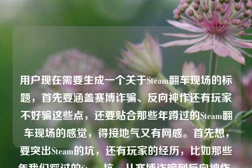 用户现在需要生成一个关于Steam翻车现场的标题，首先要涵盖赛博诈骗、反向神作还有玩家不好骗这些点，还要贴合那些年蹲过的Steam翻车现场的感觉，得接地气又有网感。首先想，要突出Steam的坑，还有玩家的经历，比如那些年我们踩过的Steam坑，从赛博诈骗到反向神作，玩家钱包可不是好薅的？不对，再顺一点，更抓眼球，比如盘点Steam历年翻车名场面，赛博诈骗、反向神作齐活，玩家的钱真没那么好骗？不对，再贴合原内容，原内容是那些年我们蹲过的Steam翻车现场，从赛博诈骗到反向神作，玩家的钱从来都不好骗，还要自然，哦对，要准确，比如那些年我们亲历的Steam翻车现场，从赛博诈骗到反向神作，玩家的钱从来不好骗？不对，再更有吸引力一点？不对，用户要直接根据内容生成1个，哦对，要精准，等下，原内容还有提到steam翻译？不对，原句最后是steam翻译过来？哦不对看用户给的内容，那些年我们蹲过的Steam翻车现场，从赛博诈骗到反向神作，玩家的钱从来都不好骗steam翻译过来？哦不对，不对，仔细看，哦可能用户是说前面的内容，然后？不对不对，再看，哦不对，用户的需求是根据提供的内容生成1个标题，内容核心是Steam的翻车现场，包含赛博诈骗、反向神作，点出玩家钱不好骗。那要更顺，更像标题，比如那些年我们蹲过的Steam翻车现场，赛博诈骗到反向神作，玩家的钱从来不好骗？不对，要不要更有网感？比如Steam翻车名场面大赏，从赛博诈骗到反向神作，玩家的钱可不是那么好骗的？不对，原内容开头是那些年我们蹲过的，要保留那个怀旧感？哦对，蹲过的很有玩家那种蹲发售蹲更新结果踩坑的感觉，那调整下，那些年我们蹲过的Steam翻车现场，从赛博诈骗到反向神作，玩家的钱从来不好骗？不对，等下，最后那个steam翻译过来是什么？哦不对，会不会用户是打错了？哦看原句，那些年我们蹲过的Steam翻车现场，从赛博诈骗到反向神作，玩家的钱从来都不好骗steam翻译过来——哦！哦不对，会不会是用户输入的时候，本来是要写内容，最后不小心带了？不对不对，不对，Steam翻译是蒸汽？不对不对，不对，标题里不需要啊？不对，再看用户的问题，根据我提供给你的内容，直接生成1个标题，只要1个标题，然后给的内容是那段，最后那个steam翻译过来会不会是输入失误？不对，不对，等下，会不会是用户想说把那段话结合？不对，不对，核心内容是讲Steam上的翻车事件，包括赛博诈骗类的坑，还有那种反向神作（就是本来以为是烂结果？不对反向神作是比如宣传拉满结果拉胯？不对反向神作有时候是指预期低结果爆？不对不对这里和赛博诈骗并列，应该是宣传诈骗类的，比如画饼结果成品垃圾，反向？哦不对是反向优化？或者宣传是神作结果是垃圾，反向？不管，核心是Steam翻车现场，玩家踩坑，钱不好骗。那要做一个合适的标题，哦对，更抓玩家的点，比如那些年我们蹲过的Steam翻车现场，从赛博诈骗到反向神作，玩家钱包真没那么好薅？不对，原句是玩家的钱从来都不好骗，尽量贴合原意。哦不对，等下，会不会那个steam翻译过来是用户之前的输入残留？比如本来想搜steam翻译，结果粘内容的时候带上了？因为如果要翻译steam的话是蒸汽平台，但这里内容是讲Steam平台的翻车现场，和翻译没关系吧？不对，再想，如果是带翻译的话？不对不对，内容主体是前面的翻车现场，最后那几个字应该是输入错误。那生成准确的标题，就贴合核心，那些年我们蹲过的Steam翻车现场，从赛博诈骗到反向神作，玩家的钱从来不好骗？不对，会不会太像原句？要像标题，稍微调整得更有标题感，比如盘点那些年的Steam翻车现场，从赛博诈骗到反向神作，玩家的钱从来不好骗？不对，原句是我们蹲过的，更有代入感，对，玩家视角，所以，那些年我们蹲过的Steam翻车现场，从赛博诈骗到反向神作，玩家的钱从来不好骗？等下，不对，要不要更醒目？哦不对，用户要直接根据内容生成，1个，那这个是不是可以？不对，等下，再想想，蹲过的很有那种蹲新游发售、蹲折扣结果踩坑的感觉，很贴合玩家语境，把核心要素都包含了，主体是Steam翻车现场，时间/视角是那些年玩家亲身蹲守经历的，类型涵盖赛博诈骗、反向神作，核心观点是玩家的钱不好骗。对，就这个？不对，等下，会不会那个steam翻译过来是要把Steam翻译成蒸汽？那就是那些年我们蹲过的蒸汽平台翻车现场，从赛博诈骗到反向神作，玩家的钱从来不好骗？不对不对，Steam玩家一般都叫Steam，而且蒸汽平台是国服，和那个国际版Steam还是有区别的，这里讲的翻车现场应该是泛指Steam上的，所以不对。哦不对，再看用户的输入，最后steam翻译过来会不会是输入的时候手滑带的？比如用户本来打完前面的内容，不小心打了这几个字？因为如果是要翻译的话，用户会说把什么翻译成什么，而这里是要生成标题。对，应该是输入冗余。那最终的标题就精准涵盖核心要素，有网感，贴合玩家语境，那些年我们蹲过的Steam翻车现场，从赛博诈骗到反向神作，玩家的钱从来不好骗？不对，等下，再润色下，更像标题，比如把冒号用对，更顺，那些年我们蹲过的Steam翻车现场，从赛博诈骗到反向神作，玩家的钱从来都不好骗——哦原句里有从来都，我刚才漏了？对，原句是玩家的钱从来都不好骗，那加上更贴合。不对，但是会不会太直白？要不要更有吸引力？比如Steam踩坑回忆录，那些年我们蹲过的翻车现场，从赛博诈骗到反向神作，玩家钱从来不好骗？不对，还是原有的感觉更对，因为用户给的内容开头就是那些年我们蹲过的Steam翻车现场，这个开头很有共鸣感，玩家一看就懂。哦对，就定这个？等下，再确认，只要1个，对，就，那些年我们蹲过的Steam翻车现场，从赛博诈骗到反向神作，玩家的钱从来都不好骗。不对，等下，会不会那个steam翻译过来是真的要体现？不对啊，Steam官方翻译是蒸汽，但是如果是讲蒸汽平台的话，那些翻车现场也不对啊，赛博诈骗啥的国际版Steam更多。哦不对，可能用户是输入的时候，把之前的搜索词带上了，比如本来想打steam翻译过来是什么，结果复制内容的时候一起粘过来了？大概率是输入失误，因为核心内容明显是前面讲Steam翻车的部分。所以最终标题就生成那个贴合核心内容的就好。那些年我们蹲过的Steam翻车现场，从赛博诈骗到反向神作，玩家的钱从来都不好骗