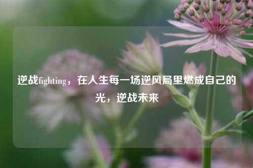 逆战fighting，在人生每一场逆风局里燃成自己的光，逆战未来
