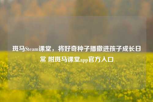 斑马Steam课堂,将好奇种子播撒进孩子成长日常 附斑马课堂app官方入口