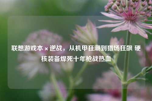 联想游戏本×逆战,从机甲狂潮到猎场狂飙 硬核装备焊死十年枪战热血