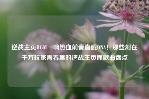 逆战主页BGM一响热血前奏直戳DNA！那些刻在千万玩家青春里的逆战主页面歌曲盘点