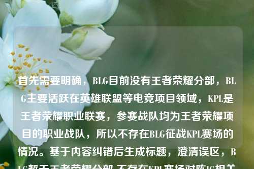 首先需要明确，BLG目前没有王者荣耀分部，BLG主要活跃在英雄联盟等电竞项目领域，KPL是王者荣耀职业联赛，参赛战队均为王者荣耀项目的职业战队，所以不存在BLG征战KPL赛场的情况。基于内容纠错后生成标题，澄清误区，BLG暂无王者荣耀分部 不存在KPL赛场对阵IG相关赛事